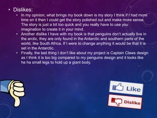 • Dislikes:
• In my opinion, what brings my book down is my story I think if I had more
time on it then I could get the story polished out and make more sense.
The story is just a bit too quick and you really have to use you
imagination to create it in your mind.
• Another dislike I have with my book is that penguins don’t actually live in
the arctic, they are only found in the Antarctic and southern parts of the
world, like South Africa. If I were to change anything it would be that it is
set in the Antarctic.
• Finally, the last thing I don’t like about my project is Captain Claws design
as I think it is too big compared to my penguins design and it looks like
he ha small legs to hold up a giant body.
 