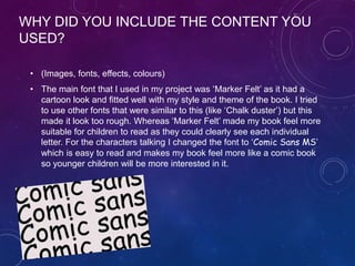 WHY DID YOU INCLUDE THE CONTENT YOU
USED?
• (Images, fonts, effects, colours)
• The main font that I used in my project was ‘Marker Felt’ as it had a
cartoon look and fitted well with my style and theme of the book. I tried
to use other fonts that were similar to this (like ‘Chalk duster’) but this
made it look too rough. Whereas ‘Marker Felt’ made my book feel more
suitable for children to read as they could clearly see each individual
letter. For the characters talking I changed the font to ‘Comic Sans MS’
which is easy to read and makes my book feel more like a comic book
so younger children will be more interested in it.
 