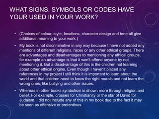 WHAT SIGNS, SYMBOLS OR CODES HAVE
YOUR USED IN YOUR WORK?
• (Choices of colour, style, locations, character design and tone all give
additional meaning to your work.)
• My book is not discriminative in any way because I have not added any
mentions of different religions, races or any other ethical groups. There
are advantages and disadvantages to mentioning any ethical groups,
for example an advantage is that it won’t offend anyone by not
mentioning it. But a disadvantage of this is the children not learning
about other ethical origins. Even though I haven't placed any
references in my project I still think it is important to learn about the
world and that children need to know the right morals and not learn the
wrong ones, like bullying and other issues.
• Whereas in other books symbolism is shown more through religion and
belief. For example, crosses for Christianity or the star of David for
Judaism. I did not include any of this in my book due to the fact it may
be seen as offensive or pretentious.
 