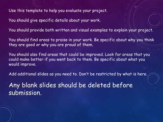 Use this template to help you evaluate your project.
You should give specific details about your work.
You should provide both written and visual examples to explain your project.
You should find areas to praise in your work. Be specific about why you think
they are good or why you are proud of them.
You should also find areas that could be improved. Look for areas that you
could make better if you went back to them. Be specific about what you
would improve.
Add additional slides as you need to. Don’t be restricted by what is here.
Any blank slides should be deleted before
submission.Comic Sans MS
 