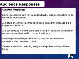 Audience Responses
Cultural competence:
Media texts require us to have a certain level of cultural understanding to
be able to interpret them.
At a basic level, this could mean being able to read the language that a
magazine is written in.
At a deeper level, it means being able to interpret signs and symbols that
we use a visual shorthand to communicate ideas.
We recognise these signs in our own culture but find it harder to
understand when looking at others.
We create and attach meaning to signs and symbols in many different
forms.
Creative Media Production 2012 20
 