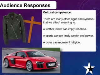 Audience Responses
Cultural competence:
There are many other signs and symbols
that we attach meaning to.
A leather jacket can imply rebellion.
A sports car can imply wealth and power.
A cross can represent religion.
Creative Media Production 2012 22
 
