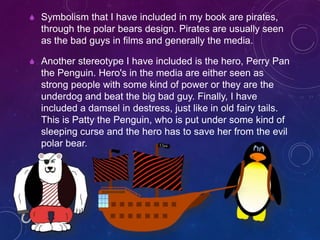  Symbolism that I have included in my book are pirates,
through the polar bears design. Pirates are usually seen
as the bad guys in films and generally the media.
 Another stereotype I have included is the hero, Perry Pan
the Penguin. Hero's in the media are either seen as
strong people with some kind of power or they are the
underdog and beat the big bad guy. Finally, I have
included a damsel in destress, just like in old fairy tails.
This is Patty the Penguin, who is put under some kind of
sleeping curse and the hero has to save her from the evil
polar bear.
 