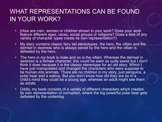 WHAT REPRESENTATIONS CAN BE FOUND
IN YOUR WORK?
• (How are men, women or children shown in your work? Does your work
feature different ages, races, social groups or religions? Does a lack of any
variety of character types create its own representation?)
• My story contains classic fairy tail stereotypes, the hero, the villain and the
damsel in destress who is always saved by the hero and the villain is
defeated by the hero.
• The hero in my book is male and so is the villain. Whereas the damsel in
destress is a female character, this could be seen as quite sexist but I don’t
think it does because it is the classic stereotype for an old story. Which I
have just manipulated and changed the characters who were suppose to
be human into animals. There are no children in my story, just penguins, a
polar bear and a walrus. But you don’t know how old they are so in a
child's mind they could be a young age, whereas an adult might see them
as adults.
• Oddly, my book consists of a variety of different characters which creates
its own representation of corruption, where the big powerful polar bear gets
defeated by the underdog.
 
