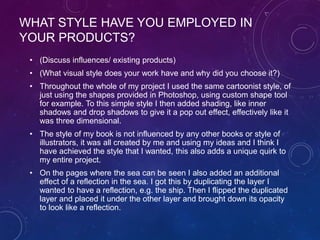WHAT STYLE HAVE YOU EMPLOYED IN
YOUR PRODUCTS?
• (Discuss influences/ existing products)
• (What visual style does your work have and why did you choose it?)
• Throughout the whole of my project I used the same cartoonist style, of
just using the shapes provided in Photoshop, using custom shape tool
for example. To this simple style I then added shading, like inner
shadows and drop shadows to give it a pop out effect, effectively like it
was three dimensional.
• The style of my book is not influenced by any other books or style of
illustrators, it was all created by me and using my ideas and I think I
have achieved the style that I wanted, this also adds a unique quirk to
my entire project.
• On the pages where the sea can be seen I also added an additional
effect of a reflection in the sea. I got this by duplicating the layer I
wanted to have a reflection, e.g. the ship. Then I flipped the duplicated
layer and placed it under the other layer and brought down its opacity
to look like a reflection.
 