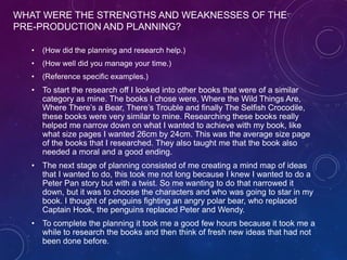 WHAT WERE THE STRENGTHS AND WEAKNESSES OF THE
PRE-PRODUCTION AND PLANNING?
• (How did the planning and research help.)
• (How well did you manage your time.)
• (Reference specific examples.)
• To start the research off I looked into other books that were of a similar
category as mine. The books I chose were, Where the Wild Things Are,
Where There’s a Bear, There’s Trouble and finally The Selfish Crocodile,
these books were very similar to mine. Researching these books really
helped me narrow down on what I wanted to achieve with my book, like
what size pages I wanted 26cm by 24cm. This was the average size page
of the books that I researched. They also taught me that the book also
needed a moral and a good ending.
• The next stage of planning consisted of me creating a mind map of ideas
that I wanted to do, this took me not long because I knew I wanted to do a
Peter Pan story but with a twist. So me wanting to do that narrowed it
down, but it was to choose the characters and who was going to star in my
book. I thought of penguins fighting an angry polar bear, who replaced
Captain Hook, the penguins replaced Peter and Wendy.
• To complete the planning it took me a good few hours because it took me a
while to research the books and then think of fresh new ideas that had not
been done before.
 