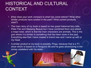 HISTORICAL AND CULTURAL
CONTEXT
• (How does your work compare to what has come before? What other
similar products have existed in the past? What current products
exist?)
• The main story of my book is based on two great historical fairy tails,
Peter Pan and Sleeping Beauty but I have combined them and added
a major twist, which is that the main characters are animals. This is the
part where it is similar to something that has been done in the past.
Everything else that I have created is brand new and I came up with in
my head.
• A similar product to my book is possibly, Pingu, because that is a TV
show which is based on a Penguins life and he goes adventuring in the
snowy wasteland with his sister.
 