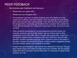 PEER FEEDBACK
• (Summarise peer feedback and discuss.)
• (Responses you agree with.)
• (Responses you disagree with.)
• The feedback I got from my fellow students was very helpful as it was
constructive criticism, the main problem I had was getting the polar bear’s
arms right because they looked spindly. They were the thing that took me
the longest time, I eventually got feedback from a student who pointed me
in the right the direction for creating the polar bear’s arms, the arms turned
out buff.
• Other students commented on my text placement and font choice, for
example someone said that ‘Big Caslon’ was too hard to read so they
suggested ‘Comic Sans MS’ which I thought was a good idea. I used it on
the speech bubbles when a character talks and I feel like it was the right
decision. Another example would be when I placed my text on the base of
the ship, it looked off and didn't’t fit there. Another person suggested putting
it on the wooden planks and it worked a lot better.
• Finally more good feedback I got was for the reflections in the sea I thought
they looked messy and made the page look more complex. But the people I
asked liked them and said I should keep them in it because it makes it look
dynamic, so I did.
 