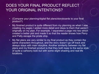 DOES YOUR FINAL PRODUCT REFLECT
YOUR ORIGINAL INTENTIONS?
• (Compare your planning/digital flat plans/storyboards to your final
product?)
• My finished product is quite different from my planning as when I was
creating my pages I added more detail and ideas to them that weren’t
originally on my plan. For example, I separated a page into two which
created a better plot and made it so that the reader knows how Perry
and Patty escape the pirate ship.
• My flat plans are very similar to my final product as they contain the
same characters throughout, and the story doesn’t go off track and
always stays with main storyline. Another similarity between my flat
plans and my finished product is that they both keep to the same style
of quite a cartoony look but with some slight shading and real life
locations.
 