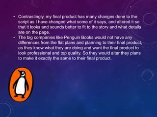 • Contrastingly, my final product has many changes done to the
script as I have changed what some of it says, and altered it so
that it looks and sounds better to fit to the story and what details
are on the page.
• The big companies like Penguin Books would not have any
differences from the flat plans and planning to their final product,
as they know what they are doing and want the final product to
look professional and top quality. So they would alter they plans
to make it exactly the same to their final product.
 
