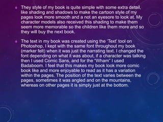  They style of my book is quite simple with some extra detail,
like shading and shadows to make the cartoon style of my
pages look more smooth and a not an eyesore to look at. My
character models also received this shading to make them
seem more memorable so the children like them more and so
they will buy the next book.
 The text in my book was created using the ‘Text’ tool on
Photoshop, I kept with the same font throughout my book
(marker felt) when it was just the narrating text. I changed the
font depending on what it was about, if a character was talking
then I used Comic Sans, and for the “Wham” I used
Badaboom. I feel that this makes my book look more comic
book like and more enjoyable to read as it has a variation
within the pages. The position of the text varies between the
pages, sometimes it was angled and on the mountains,
whereas on other pages it is simply just at the bottom.
 