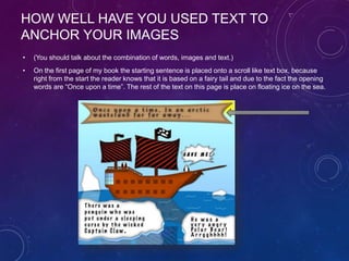 HOW WELL HAVE YOU USED TEXT TO
ANCHOR YOUR IMAGES
• (You should talk about the combination of words, images and text.)
• On the first page of my book the starting sentence is placed onto a scroll like text box, because
right from the start the reader knows that it is based on a fairy tail and due to the fact the opening
words are “Once upon a time”. The rest of the text on this page is place on floating ice on the sea.
 