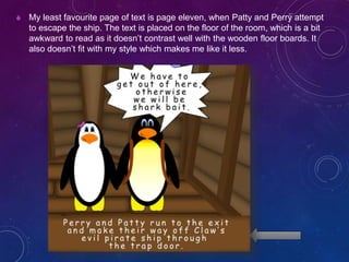  My least favourite page of text is page eleven, when Patty and Perry attempt
to escape the ship. The text is placed on the floor of the room, which is a bit
awkward to read as it doesn’t contrast well with the wooden floor boards. It
also doesn’t fit with my style which makes me like it less.
 