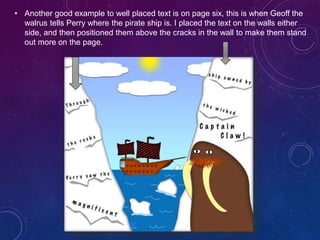 • Another good example to well placed text is on page six, this is when Geoff the
walrus tells Perry where the pirate ship is. I placed the text on the walls either
side, and then positioned them above the cracks in the wall to make them stand
out more on the page.
 