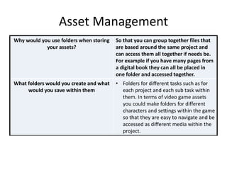Asset Management
Why would you use folders when storing
your assets?
So that you can group together files that
are based around the same project and
can access them all together if needs be.
For example if you have many pages from
a digital book they can all be placed in
one folder and accessed together.
What folders would you create and what
would you save within them
• Folders for different tasks such as for
each project and each sub task within
them. In terms of video game assets
you could make folders for different
characters and settings within the game
so that they are easy to navigate and be
accessed as different media within the
project.
 