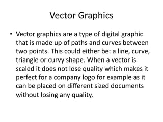 Vector Graphics
• Vector graphics are a type of digital graphic
that is made up of paths and curves between
two points. This could either be: a line, curve,
triangle or curvy shape. When a vector is
scaled it does not lose quality which makes it
perfect for a company logo for example as it
can be placed on different sized documents
without losing any quality.
 