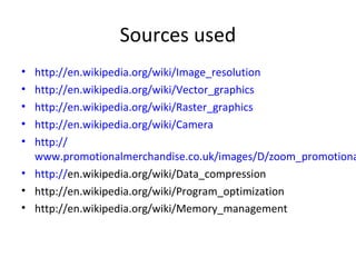 Sources used
• http://en.wikipedia.org/wiki/Image_resolution
• http://en.wikipedia.org/wiki/Vector_graphics
• http://en.wikipedia.org/wiki/Raster_graphics
• http://en.wikipedia.org/wiki/Camera
• http://
  www.promotionalmerchandise.co.uk/images/D/zoom_promotiona
• http://en.wikipedia.org/wiki/Data_compression
• http://en.wikipedia.org/wiki/Program_optimization
• http://en.wikipedia.org/wiki/Memory_management
 