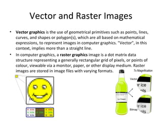 Vector and Raster Images
•   Vector graphics is the use of geometrical primitives such as points, lines,
    curves, and shapes or polygon(s), which are all based on mathematical
    expressions, to represent images in computer graphics. "Vector", in this
    context, implies more than a straight line.
•   In computer graphics, a raster graphics image is a dot matrix data
    structure representing a generally rectangular grid of pixels, or points of
    colour, viewable via a monitor, paper, or other display medium. Raster
    images are stored in image files with varying formats.
 
