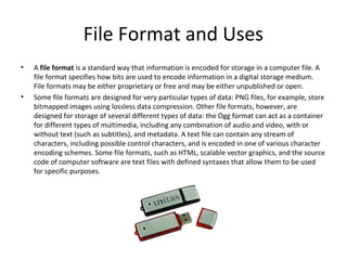 File Format and Uses
•   A file format is a standard way that information is encoded for storage in a computer file. A
    file format specifies how bits are used to encode information in a digital storage medium.
    File formats may be either proprietary or free and may be either unpublished or open.
•   Some file formats are designed for very particular types of data: PNG files, for example, store
    bitmapped images using lossless data compression. Other file formats, however, are
    designed for storage of several different types of data: the Ogg format can act as a container
    for different types of multimedia, including any combination of audio and video, with or
    without text (such as subtitles), and metadata. A text file can contain any stream of
    characters, including possible control characters, and is encoded in one of various character
    encoding schemes. Some file formats, such as HTML, scalable vector graphics, and the source
    code of computer software are text files with defined syntaxes that allow them to be used
    for specific purposes.
 
