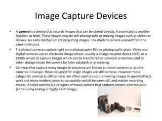 Image Capture Devices
•   A camera is a device that records images that can be stored directly, transmitted to another
    location, or both. These images may be still photographs or moving images such as videos or
    movies. An early mechanism for projecting images. The modern camera evolved from the
    camera obscura.
•   Traditional cameras capture light onto photographic film or photographic plate. Video and
    digital cameras use an electronic image sensor, usually a charge coupled device (CCD) or a
    CMOS sensor to capture images which can be transferred or stored in a memory card or
    other storage inside the camera for later playback or processing.
•   Cameras that capture many images in sequence are known as movie cameras or as ciné
    cameras in Europe; those designed for single images are still cameras. However these
    categories overlap as still cameras are often used to capture moving images in special effects
    work and many modern cameras can quickly switch between still and motion recording
    modes. A video camera is a category of movie camera that captures images electronically
    (either using analog or digital technology).
 