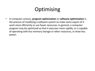 Optimising
•   In computer science, program optimization or software optimization is
    the process of modifying a software system to make some aspect of it
    work more efficiently or use fewer resources. In general, a computer
    program may be optimized so that it executes more rapidly, or is capable
    of operating with less memory storage or other resources, or draw less
    power.
 