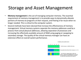 Storage and Asset Management
•   Memory management is the act of managing computer memory. The essential
    requirement of memory management is to provide ways to dynamically allocate
    portions of memory to programs at their request, and freeing it for reuse when no
    longer needed. This is critical to the computer system.
•   Several methods have been devised that increase the effectiveness of memory
    management. Virtual memory systems separate the memory addresses used by a
    process from actual physical addresses, allowing separation of processes and
    increasing the effectively available amount of RAM using paging or swapping to
    secondary storage. The quality of the virtual memory manager can have an
    extensive effect on overall system performance.
 