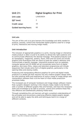 BA027227 – Specification – Edexcel BTEC Level 3 Certificate in Creative and Digital Media (QCF) 
Issue 2 – May 2011 © Edexcel Limited 2011 
251 
Unit 21: Digital Graphics for Print 
Unit code: L/600/6624 
QCF level: 3 
Credit value: 10 
Guided learning hours: 60 
Unit aim 
The aim of this unit is to give learners the knowledge and skills needed to 
produce, process, control and manipulate digital graphics used for a range 
of print, interactive and moving image media. 
Unit introduction 
The inclusion of appropriate graphics in a print, moving image or interactive 
media product is often crucial to its ability to attract the right audience and 
to communicate effectively the desired message. Print-based products such 
as newspapers, magazines, posters, flyers, DVD and CD covers all include 
graphics and illustrations that are there to grab the reader’s attention and 
communicate a specific message. Interactive products such as websites, 
computer games and CD ROMs will all incorporate some form of digital 
graphics, and many films, videos and television programmes will include 
sequences that include some form of digital graphics, particularly in the 
opening titles and closing credits. 
Producing and manipulating effective graphics for print and digital media 
products is a skilled job that requires not only creative graphic design skills 
but also practical skills and experience of using a range of image design and 
manipulation software that is at the heart of most media production 
processes today. 
The increased use of computer hardware and image design software means 
that a graphic designer working in the industry today needs to be familiar 
with a number of different graphic files and formats, and have the necessary 
skills and knowledge to be able to process, control and combine these files 
into effective and aesthetically pleasing media texts. 
Through completing this unit learners will gain a practical understanding of 
the principles and conventions underlying effective digital graphic design, 
and will be able to apply the skills and techniques learnt to a range of 
different contexts. 
 