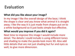 Evaluation
What did you like about your image?
In my image I like the overall design of the bear, I think
the shape is clear and you know what animal it is straight
away. I like the way it is just made from shapes put on to
a white background so it just looks simple but effective.
What would you improve if you did it again?
Next time to improve this image I would include more
detail. The details I could include is using different tones
and shading to make the panda look more 3D. Also add
little details that are not just shading but fur and eyes as
well, to give more dimension.
 