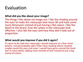 Evaluation
What did you like about your image?
The things I like about my image are: I like the shading around
the eyes to make the rotoscope look more 3D and have some
more dimension instead of just having a flat colour. I like the
detail in the beard, how the spikes in the rotoscope look
effective. I also like the eyes and how they don’t look out of
proportion.
What would you improve if you did it again?
If I were to do redo this rotoscope I would improve on a few minor
details, I would probably add a little more shading where needed,
maybe round the eyes and nose. I would have gone around the head
hair in more detail, adding more strands of hair instead of just a big
clump of colour.
 