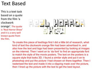 Text Based
This is a text task
based on a quote
from the film ‘a
clockwork
orange’. The quote
is ‘Real Horror Show’
and it is a very well
known quote from
the film.
To create this piece of text/logo first I did a little bit of research, what
kind of text the clockwork orange film had been advertised in, and
also how the text and logo had been presented by looking at images
on the internet. Then I went on to ‘da font’ to find an appropriate font
to match the style of the movie posters. The text on the posters is a
square style that looks 3D. I found a similar style and put it on to
photoshop and put the picture I had chosen on there together. Then I
rasterised the text and made it into a clipping mask over the picture,
then I lined up the picture with the text to get the best layout.
 