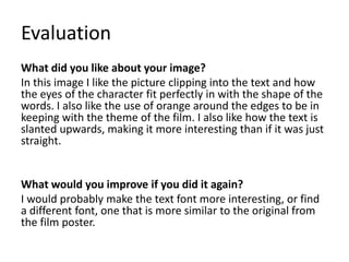 Evaluation
What did you like about your image?
In this image I like the picture clipping into the text and how
the eyes of the character fit perfectly in with the shape of the
words. I also like the use of orange around the edges to be in
keeping with the theme of the film. I also like how the text is
slanted upwards, making it more interesting than if it was just
straight.
What would you improve if you did it again?
I would probably make the text font more interesting, or find
a different font, one that is more similar to the original from
the film poster.
 