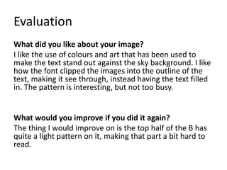 Evaluation
What did you like about your image?
I like the use of colours and art that has been used to
make the text stand out against the sky background. I like
how the font clipped the images into the outline of the
text, making it see through, instead having the text filled
in. The pattern is interesting, but not too busy.
What would you improve if you did it again?
The thing I would improve on is the top half of the B has
quite a light pattern on it, making that part a bit hard to
read.
 