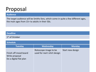 Proposal
Deadline
1st of October
Tuesday Wednesday Monday
Finish off mood board
Write proposal
Do a digital flat plan
Rotoscope image to be
used for real t-shirt design
Start new design
Schedule
Audience
The target audience will be Smiths fans, which come in quite a few different ages,
the main ages from 15+ to adults in their 50s.
 