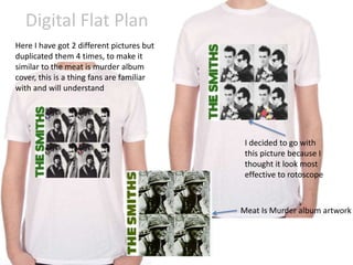 Digital Flat Plan
Here I have got 2 different pictures but
duplicated them 4 times, to make it
similar to the meat is murder album
cover, this is a thing fans are familiar
with and will understand
Meat Is Murder album artwork
I decided to go with
this picture because I
thought it look most
effective to rotoscope
 