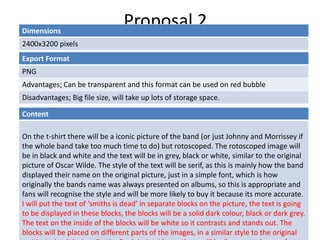 Proposal 2Dimensions
2400x3200 pixels
Content
On the t-shirt there will be a iconic picture of the band (or just Johnny and Morrissey if
the whole band take too much time to do) but rotoscoped. The rotoscoped image will
be in black and white and the text will be in grey, black or white, similar to the original
picture of Oscar Wilde. The style of the text will be serif, as this is mainly how the band
displayed their name on the original picture, just in a simple font, which is how
originally the bands name was always presented on albums, so this is appropriate and
fans will recognise the style and will be more likely to buy it because its more accurate.
I will put the text of ‘smiths is dead’ in separate blocks on the picture, the text is going
to be displayed in these blocks, the blocks will be a solid dark colour, black or dark grey.
The text on the inside of the blocks will be white so it contrasts and stands out. The
blocks will be placed on different parts of the images, in a similar style to the original
Export Format
PNG
Advantages; Can be transparent and this format can be used on red bubble
Disadvantages; Big file size, will take up lots of storage space.
 