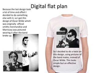 Digital flat planBecause the last design took
a lot of time and effort I
decided to do something
else with it, so I got this
design of Oscar Wilde which
was originally official
smiths merchandise and
Morrissey was pictured
wearing it after the band
broke up.
So I decided to do a twist on
this design, using pictures of
the band mates, instead of
Oscar Wilde. This looks
simple but an effective
design.
 