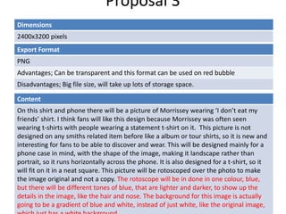 Proposal 3
Dimensions
2400x3200 pixels
Content
On this shirt and phone there will be a picture of Morrissey wearing ‘I don’t eat my
friends’ shirt. I think fans will like this design because Morrissey was often seen
wearing t-shirts with people wearing a statement t-shirt on it. This picture is not
designed on any smiths related item before like a album or tour shirts, so it is new and
interesting for fans to be able to discover and wear. This will be designed mainly for a
phone case in mind, with the shape of the image, making it landscape rather than
portrait, so it runs horizontally across the phone. It is also designed for a t-shirt, so it
will fit on it in a neat square. This picture will be rotoscoped over the photo to make
the image original and not a copy. The rotoscope will be in done in one colour, blue,
but there will be different tones of blue, that are lighter and darker, to show up the
details in the image, like the hair and nose. The background for this image is actually
going to be a gradient of blue and white, instead of just white, like the original image,
Export Format
PNG
Advantages; Can be transparent and this format can be used on red bubble
Disadvantages; Big file size, will take up lots of storage space.
 
