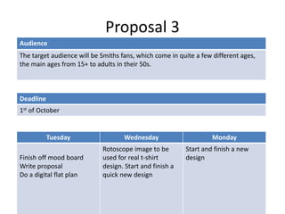 Proposal 3
Deadline
1st of October
Audience
The target audience will be Smiths fans, which come in quite a few different ages,
the main ages from 15+ to adults in their 50s.
Tuesday Wednesday Monday
Finish off mood board
Write proposal
Do a digital flat plan
Rotoscope image to be
used for real t-shirt
design. Start and finish a
quick new design
Start and finish a new
design
 