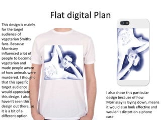 Flat digital Plan
This design is mainly
for the target
audience of
vegetarian Smiths
fans. Because
Morrissey
influenced a lot of
people to become
vegetarian and
made people aware
of how animals were
murdered. I thought
that this specific
target audience
would appreciate
this design. I also
haven’t seen this
design out there, so
it is a bit of a
different option.
I also chose this particular
design because of how
Morrissey is laying down, means
it would also look effective and
wouldn’t distort on a phone
case
 