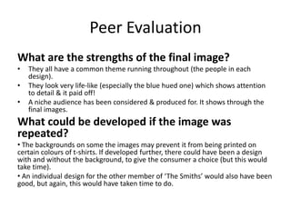 Peer Evaluation
What are the strengths of the final image?
• They all have a common theme running throughout (the people in each
design).
• They look very life-like (especially the blue hued one) which shows attention
to detail & it paid off!
• A niche audience has been considered & produced for. It shows through the
final images.
What could be developed if the image was
repeated?
• The backgrounds on some the images may prevent it from being printed on
certain colours of t-shirts. If developed further, there could have been a design
with and without the background, to give the consumer a choice (but this would
take time).
• An individual design for the other member of ‘The Smiths’ would also have been
good, but again, this would have taken time to do.
 
