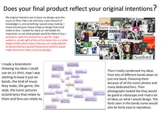 Does your final product reflect your original intentions?
My original intention was to base my design upon the
music or films I like a lot and have a vast amount of
knowledge in, and something I would enjoy making. I
chose this because I knew things to design that could
relate to fans. I looked for ideas on red bubble for
inspiration, to see what people would be likely to buy. I
wanted to make this product for a specific target
audience, aimed right at fans of this band, this is a niche
target market which means that you can really add lots
of details that fans would find personal and this would
make them more likely to buy my designs.
I made a brainstorm
showing my ideas I could
use on a t-shirt, now I was
starting to base it just on
bands, the kind of music
they make, the genre, the
style, the iconic pictures
or/and lyrics that relate to
them and fans can relate to.
Then I really condensed my ideas
from lots of different bands down to
just one band. Choosing them
because of all the iconic photos and
many dedicated fans. Their
photographs looked like they would
be good to rotoscope and I had a lot
of ideas on what I would design. The
fonts seen in the bands name would
also be fairly easy to reproduce.
 