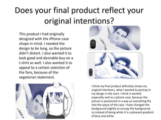 Does your final product reflect your
original intentions?
This product I had originally
designed with the iPhone case
shape in mind. I needed the
design to be long, so the picture
didn’t distort. I also wanted it to
look good and desirable buy on a
t-shirt as well. I also wanted it to
appeal to a certain selection of
the fans, because of the
vegetarian statement.
I think my final product definitely shows my
original intentions, what I wanted to portray in
my design in the start. I think it worked
especially well as a phone case, because the
picture is positioned in a way so everything fits
into the space of the case. I have changed the
background slightly to occupy the background,
so instead of being white it is a pleasant gradient
of blue and white.
 