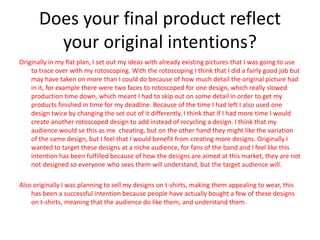Does your final product reflect
your original intentions?
Originally in my flat plan, I set out my ideas with already existing pictures that I was going to use
to trace over with my rotoscoping. With the rotoscoping I think that I did a fairly good job but
may have taken on more than I could do because of how much detail the original picture had
in it, for example there were two faces to rotoscoped for one design, which really slowed
production time down, which meant I had to skip out on some detail in order to get my
products finished in time for my deadline. Because of the time I had left I also used one
design twice by changing the set out of it differently, I think that if I had more time I would
create another rotoscoped design to add instead of recycling a design. I think that my
audience would se this as me cheating, but on the other hand they might like the variation
of the same design, but I feel that I would benefit from creating more designs. Originally I
wanted to target these designs at a niche audience, for fans of the band and I feel like this
intention has been fulfilled because of how the designs are aimed at this market, they are not
not designed so everyone who sees them will understand, but the target audience will.
Also originally I was planning to sell my designs on t-shirts, making them appealing to wear, this
has been a successful intention because people have actually bought a few of these designs
on t-shirts, meaning that the audience do like them, and understand them.
 