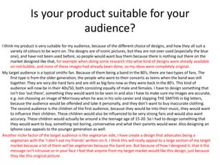 Is your product suitable for your
audience?
I think my product is very suitable for my audience, because of the different choice of designs, and how they all suit a
variety of colours to be worn on. The designs are of iconic pictures, but they are not over used (especially the blue
one), and have not been used before, so people would want buy them because there is nothing out there on the
market designed like that, for example when doing some research into what kind of designs were already available
on red bubble, and none of these images had already been done, so my ideas were completely original.
My target audience is a typical smiths fan. Because of them being a band in the 80’s, there are two types of fans. The
first type is from the older generation, the people who went to their concerts as teens when the band was still
together. They are very die-hard fans and are still as big fans now as they were back in the 80’s. This kind of
audience will now be in their 40s/50, both consisting equally of male and females. I have to design something that
isn’t too ‘out there’, something they would want to be seen in and also I have to make sure my images are accurate,
e.g. not choosing an image of Morrissey when he was in his solo career and slapping THE SMITHS in big letters,
because the audience would be offended and take it personally, and they don’t want to buy inaccurate clothing.
The second audience is the children of the first audience, because they would be into their music, they would want
to influence their children. These children would also be influenced to be very strong fans and would also want
accuracy. These children would actually be around a the teenage age of 15-20. So I had to design something that
they would want to buy, something not boring, conservative and what their parents would wear. Also designing an
Iphone case appeals to the younger generation as well.
Another niche factor of the target audience is the vegetarian side, I have create a design that advocates being a
vegetarian with the ‘I don’t eat my friends’ written on it. I think this will really appeal to a large section of my target
market because a lot of them will be vegetarian because the band are. But because of how I designed it, that it the
message isn’t intrusive or in your face I feel that anyone from my target market would like this design, just because
they like this original picture.
 