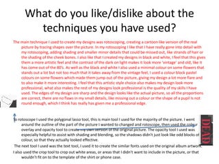 What do you like/dislike about the
techniques you have used?
The main technique I used to create my designs was rotoscoping, creating a cartoon like version of the real
picture by tracing shapes over the picture. In my rotoscoping I like that I have really gone into detail with
my rotoscoping, adding shading and smaller minor details that could be missed out, like strands of hair or
the shading of the cheek bones. I also like that I created my designs in black and white, I feel that this gives
them a more artistic feel and the contrast of the dark on light makes it look more ‘vintage’ and old, like it
has come out of the 80’s. As well as the black and white I also used a minimal colour on some flowers that
stands out a lot but not too much that it takes away from the vintage feel, I used a colour block pastel
colours on some flowers which made them jump out of the picture, giving my design a lot more flare and
to also make it more interesting. I feel that this artistic style choice also makes my design look more
professional, what also makes the rest of my designs look professional is the quality of my skills I have
used. The edges of my design are sharp and the design looks like the actual picture, so all the proportions
are correct, there are no flaws in my small details, like missing out a colour or the shape of a pupil Is not
round enough, which I think has really has given me a professional edge.
To rotoscope I used the polygonal lasso tool, this is main tool I used for the majority of the picture. I went
around the outline of the part of the picture I wanted to changed and rotoscope, then used the colour
overlay and opacity tool to create my own version of the original picture. The opacity tool I used was
especially helpful to assist with shading and blending, so the shadows didn’t just look like odd blocks of
colour, so that they actually looked effective.
The next tool I used was the text tool, I used it to create the similar fonts used on the original album artwork.
I also used the crop tool to crop out white areas, or areas that I didn’t want to include in the picture, or that
wouldn’t fit on to the template of the shirt or phone case.
 