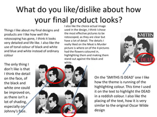 What do you like/dislike about how
your final product looks?
Things I like about my final designs and
products are I like how well the
rotoscoping has gone, I think it looks
very detailed and life like. I also like the
use of tonal colour of black and white
and blue and white instead of ordinary
colour
I also like the choice actual image
used in the design, I think I chose
the most effective pictures to be
rotoscoped, as they are clear but
have a lot of detail. The details I
really liked on the Meat is Murder
picture is where on of the 4 pictures
had the flowers coloured in,
highlighting them and making them
stand out against the black and
white.
On the ‘SMITHS IS DEAD’ one I like
how the theme is running of the
highlighting colour. This time I used
it on the text to highlight the DEAD
in a reddish colour. I also like the
placing of the text, how it is very
similar to the original Oscar Wilde
design
The only thing I
don’t like is that
I think the detail
on the face, of
the black and
white one could
be improved on,
as there isn't a
lot of shading,
especially on
Johnny’s face.
 