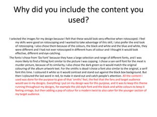 Why did you include the content you
used?
I selected the images for my design because I felt that these would look very effective when rotoscoped. I feel
my skills were good on rotoscoping and I wanted to take advantage of this skill, I also prefer the end look
of rotoscoping. I also chose them because of the colours, the black and white and the blue and white, they
were different and I had not ever rotoscoped in different hues of colour and I thought it would look
effective, different and eye-catching.
The fonts I chose from ‘Da Font’ because they have a large selection and range of different fonts, and I was
more likely to find a fitting font similar to the picture I was copying. I chose a san-serif font for the meat is
murder picture, because of its similarity, I also chose the dark green so it would match the original
colouring of the album artwork text. For the smiths is dead I chose a font also similar to the original, a serif
font this time. I coloured it white so it would contrast and stand out against the black box background. But
then I coloured the last word in red, to make it stand out and catch people’s attention. All the content I
used was done for the purpose to give of that ‘smiths’ feel, the feel that the fans and target audience
would see in my designs. Everything I put on my design was for this purpose, and it was to keep this theme
running throughout my designs, for example the old style font and the black and white colours to keep it
feeling vintage, but then adding a pop of colour for a modern twist to also cater for the younger section of
my target audience.
 