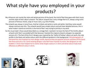 What style have you employed in your
products?
My influences are mainly the style and whole persona of the band, the kind of feel they gave with their music
and the style of their album artwork. The album artwork has a very vintage feel to it, always using iconic
pictures of famous movie, soap or music stars, e.g. Elvis Priestly.
The artwork was always in tonal hues, that be in black and white or pink and white. And they name would
always contrast over this. The artwork would have simple colours and yet have detailed pictures, this is
what made it stand out and this is the kind of feel I was trying to portray in my work
So the visual style I chose would described as a vintage feel, I wanted it to have the feel of The Smiths album
artwork and I feel I succeeded with that because I twisted the original artwork and gave my separate
version of it. The feel of the first 2 designs was inspired by the ‘hatful of hollow’ album art work, the side
profile in the black and white colours with the different gradient in the background. Old photographs of
the band has also inspired my main design motifs, because they are popular pictures and fans of this band
like these pictures a lot. Some existing designs I also feel have inspired my work, like designers on red
bubble’s t-shirts have helped me to realise what shapes work on a t-shirt and what colours look most
effective on different colour t-shirts.
 