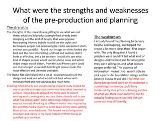 What were the strengths and weaknesses
of the pre-production and planning
The strengths
The strengths of the research was getting to see what was out
there, what kind of products people had already been
designing and the kind of designs that were popular.
Researching into red bubble I could see the styles and
techniques people had been using to create successful t-shirts
and not so successful. I found that images on shirts looked the
best and the most interesting, and text and outlines didn’t
looks as effective, and a bit amateur. I could also see what
kind of shapes people would use for phone cases and which
shape image would distort, from this cat iPhone case I could
see that a longer shape with bold bright colours looks the
most effective and the most desirable.
The digital flat plan helped me a lot as I could physically see the
design and work out what would look best where with
minimal effort and not taking up too much time.
Creating mood boards and visually being inspired really helped for
me to be able to create a picture in my head what I wanted to
achieve, mood boards allowed me to be able to collect
existing works, seeing what was out there already and to see
what had already been done. Mind maps helped in a similar
way but instead of looking at different works I was inspired by
this and then had a chance to write down all my ideas, getting
them all out, even bad ones. This helped me to bring some
structure and clarity to my ideas instead of them being all
jumbled up in my head.
The weaknesses
I actually found the planning to be very
helpful and inspiring, and helped me
create a lot more ideas than I first began
with. The only thing that I found a
problem was I couldn’t tell what kind of
designs sold the best and for what price
they were selling for, and what colours
people preferred. This absence of
information meant that I wasn’t able to
pick a particular foundation design and be
positive I know it will sell. I feel that not
doing background work on my audience is
something that maybe could have
hindered my idea process. Having an idea
of what you think your audience like to
actually finding out what they like can
come out very differently.
 