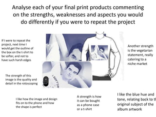 Analyse each of your final print products commenting
on the strengths, weaknesses and aspects you would
do differently if you were to repeat the project
The strength of this
image is the quality and
detail in the rotoscoping
Another strength
is the vegetarian
statement, really
catering to a
niche market
I like the blue hue and
tone, relating back to th
original subject of the
album artwork
I like how the image and design
fits on to the phone and how
the shape is perfect
If I were to repeat the
project, next time I
would get the outline of
the box on the t-shirt to
be softer, and not to
have such harsh edges
A strength is how
it can be bought
as a phone case
or a t-shirt
 